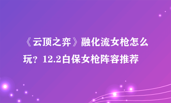 《云顶之弈》融化流女枪怎么玩？12.2白保女枪阵容推荐