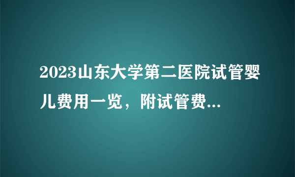 2023山东大学第二医院试管婴儿费用一览，附试管费用明细介绍