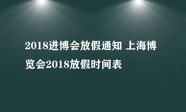 2018进博会放假通知 上海博览会2018放假时间表