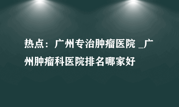 热点：广州专治肿瘤医院 _广州肿瘤科医院排名哪家好