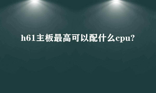 h61主板最高可以配什么cpu?