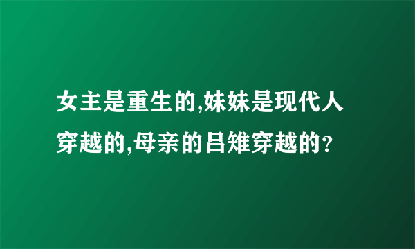 女主是重生的,妹妹是现代人穿越的,母亲的吕雉穿越的？