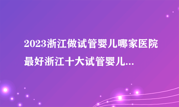 2023浙江做试管婴儿哪家医院最好浙江十大试管婴儿医院排名