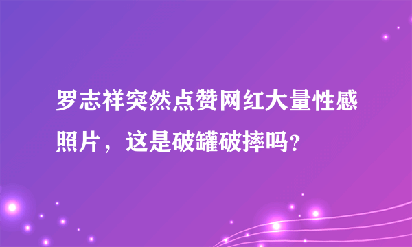 罗志祥突然点赞网红大量性感照片，这是破罐破摔吗？