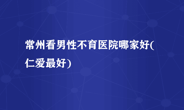 常州看男性不育医院哪家好(仁爱最好)