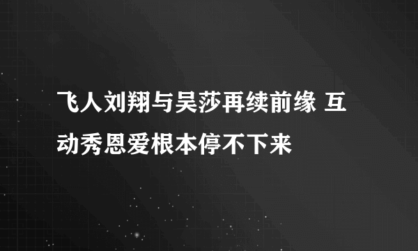 飞人刘翔与吴莎再续前缘 互动秀恩爱根本停不下来