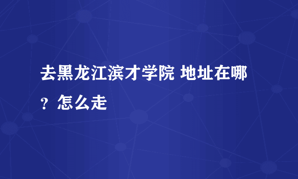 去黑龙江滨才学院 地址在哪？怎么走