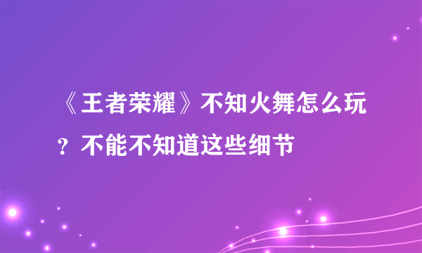 《王者荣耀》不知火舞怎么玩？不能不知道这些细节