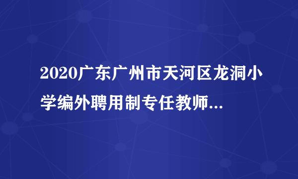 2020广东广州市天河区龙洞小学编外聘用制专任教师结构化面试成绩及试教公告（第一批）