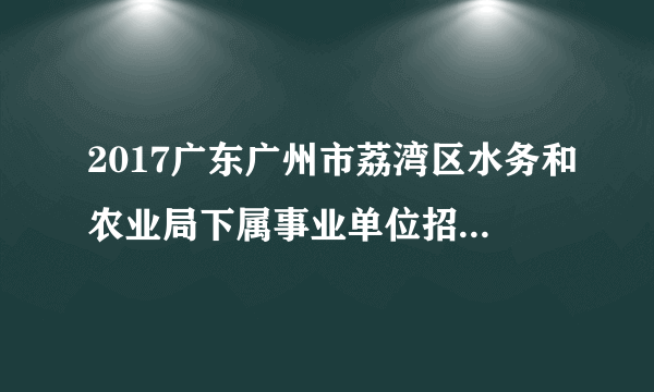 2017广东广州市荔湾区水务和农业局下属事业单位招聘劳务派遣工作人员1人公告