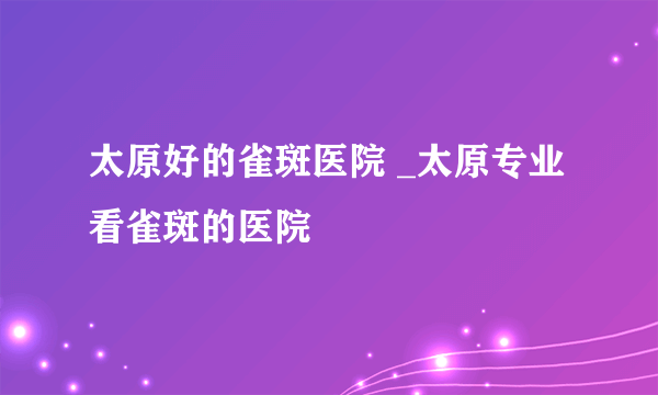 太原好的雀斑医院 _太原专业看雀斑的医院