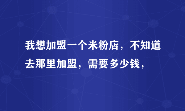 我想加盟一个米粉店，不知道去那里加盟，需要多少钱，