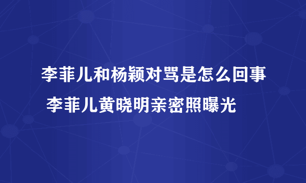 李菲儿和杨颖对骂是怎么回事 李菲儿黄晓明亲密照曝光