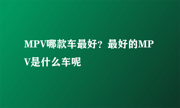 MPV哪款车最好？最好的MPV是什么车呢