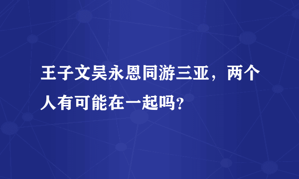 王子文吴永恩同游三亚，两个人有可能在一起吗？