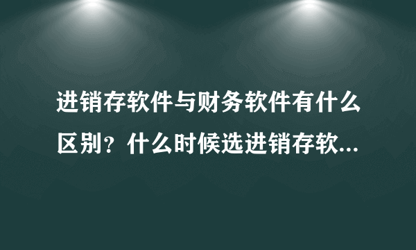 进销存软件与财务软件有什么区别？什么时候选进销存软件？什么时候选财务软件？