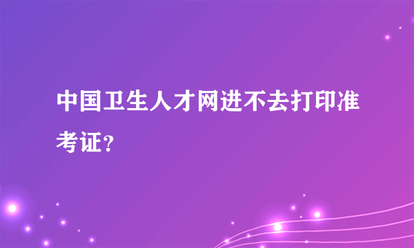 中国卫生人才网进不去打印准考证？