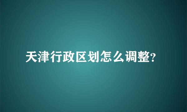 天津行政区划怎么调整？