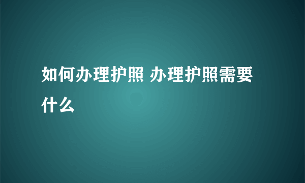 如何办理护照 办理护照需要什么