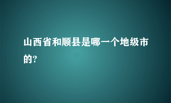 山西省和顺县是哪一个地级市的?