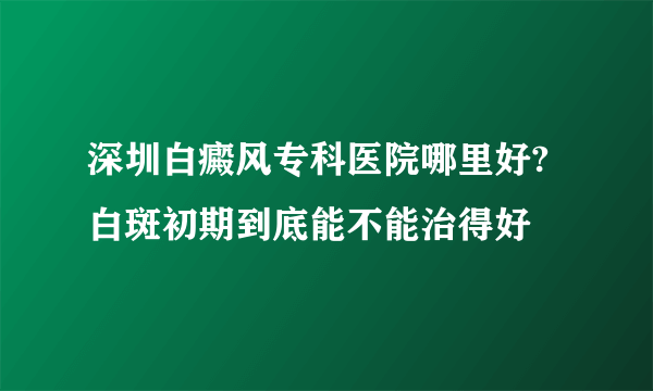 深圳白癜风专科医院哪里好?白斑初期到底能不能治得好