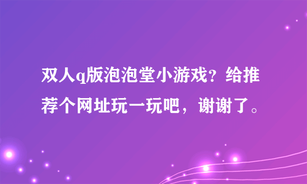 双人q版泡泡堂小游戏？给推荐个网址玩一玩吧，谢谢了。