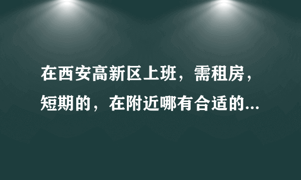 在西安高新区上班，需租房，短期的，在附近哪有合适的地方，不要离高新太远？