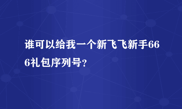 谁可以给我一个新飞飞新手666礼包序列号？