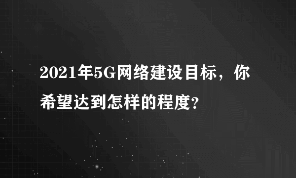 2021年5G网络建设目标，你希望达到怎样的程度？