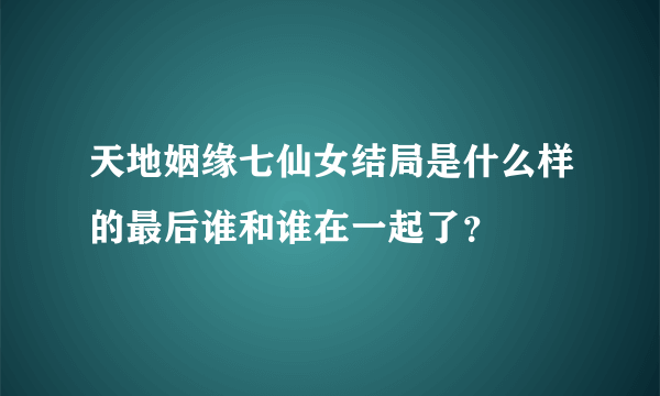 天地姻缘七仙女结局是什么样的最后谁和谁在一起了？