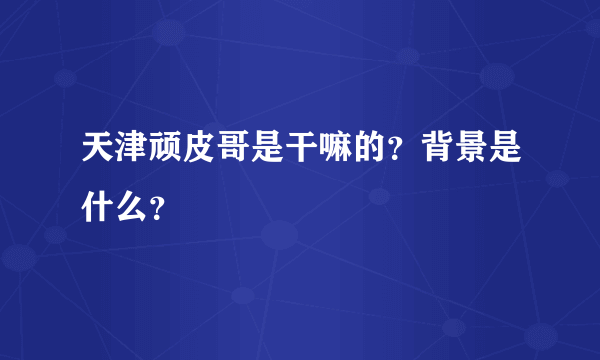 天津顽皮哥是干嘛的？背景是什么？