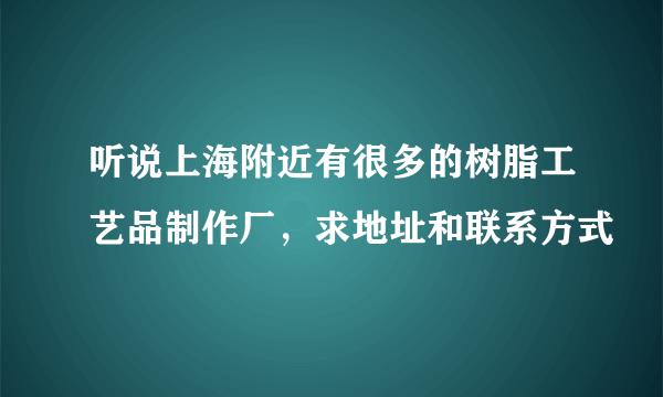 听说上海附近有很多的树脂工艺品制作厂，求地址和联系方式