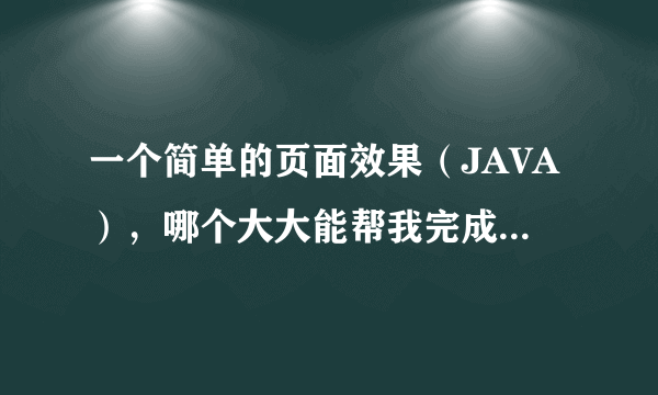 一个简单的页面效果（JAVA），哪个大大能帮我完成下啊（我最多就30分，全出了）