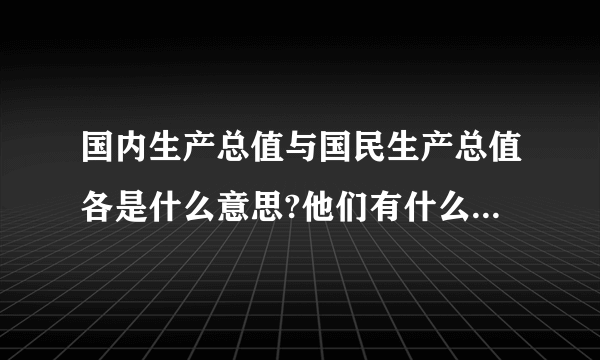 国内生产总值与国民生产总值各是什么意思?他们有什么区别??