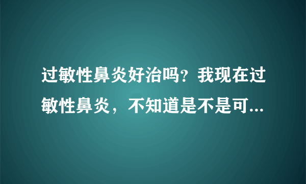 过敏性鼻炎好治吗？我现在过敏性鼻炎，不知道是不是可...