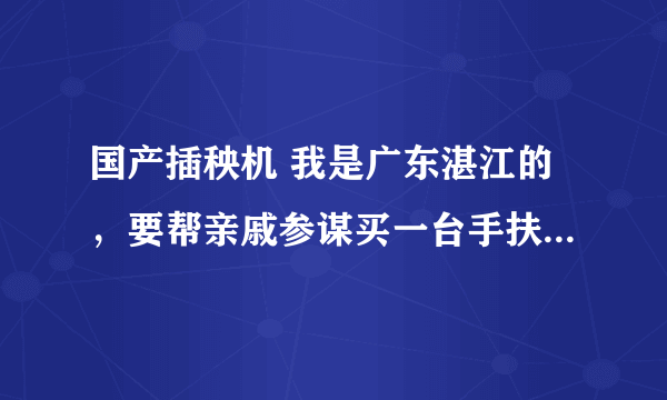 国产插秧机 我是广东湛江的，要帮亲戚参谋买一台手扶插秧机，价格七八千。