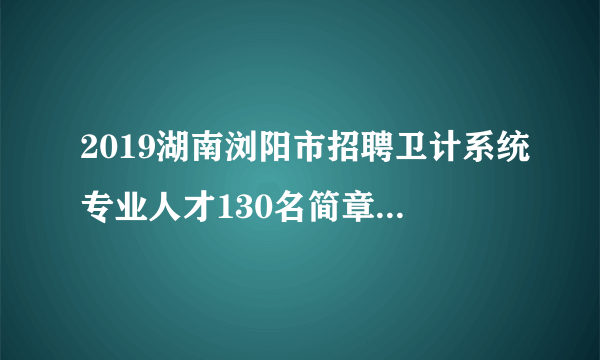 2019湖南浏阳市招聘卫计系统专业人才130名简章（衡阳考点）