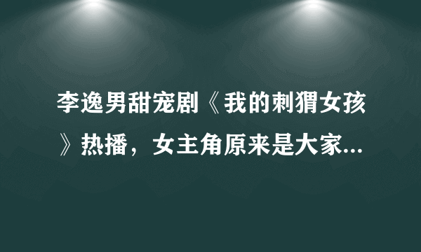 李逸男甜宠剧《我的刺猬女孩》热播，女主角原来是大家熟悉的她- 飞外网