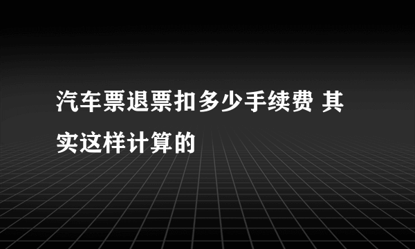 汽车票退票扣多少手续费 其实这样计算的