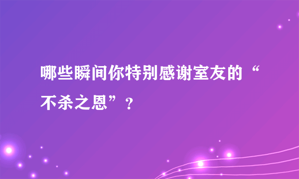 哪些瞬间你特别感谢室友的“不杀之恩”？