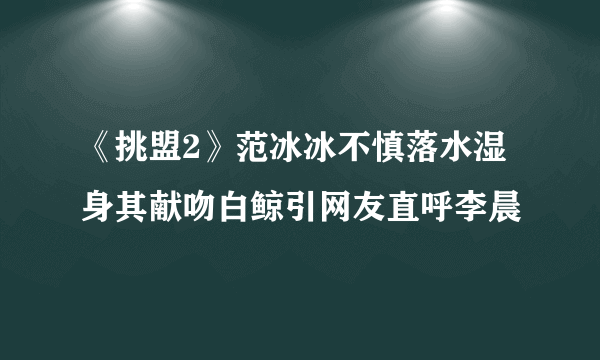 《挑盟2》范冰冰不慎落水湿身其献吻白鲸引网友直呼李晨