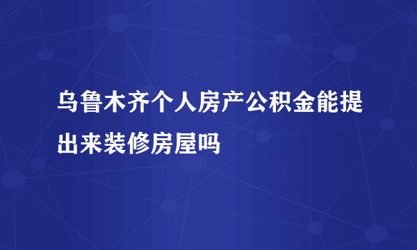 乌鲁木齐个人房产公积金能提出来装修房屋吗