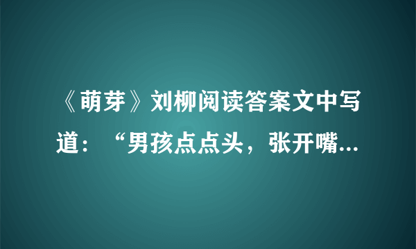 《萌芽》刘柳阅读答案文中写道：“男孩点点头，张开嘴，还想说些什么，但什么也没说就跑回屋子。”你认为这个男孩此时还想说些什么呢？ 本文在描写男孩和女孩的语言、动作和表情时，使用的语言完全相同。作者这样描写是为了突出什么？ 有急用啊！请大家认真呀！