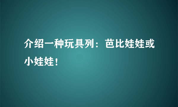 介绍一种玩具列：芭比娃娃或小娃娃！