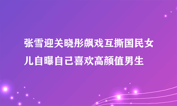 张雪迎关晓彤飙戏互撕国民女儿自曝自己喜欢高颜值男生