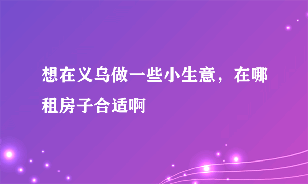 想在义乌做一些小生意，在哪租房子合适啊