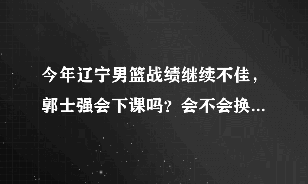 今年辽宁男篮战绩继续不佳，郭士强会下课吗？会不会换外援？为什么？