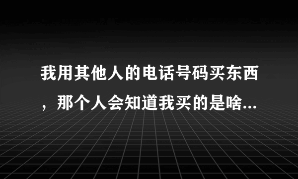 我用其他人的电话号码买东西，那个人会知道我买的是啥吗（看清楚，是对方会知道我买什么东西吗）？