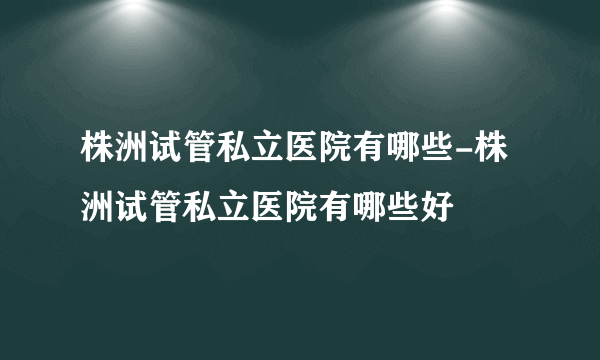 株洲试管私立医院有哪些-株洲试管私立医院有哪些好