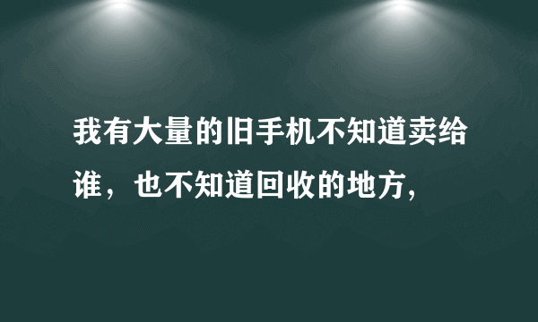 我有大量的旧手机不知道卖给谁，也不知道回收的地方,